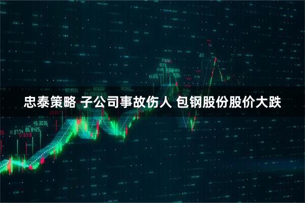 忠泰策略 子公司事故伤人 包钢股份股价大跌