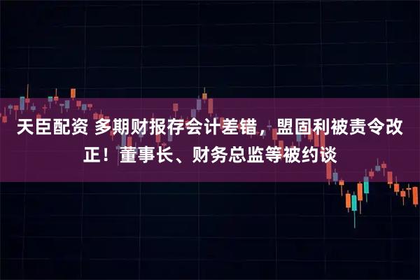 天臣配资 多期财报存会计差错，盟固利被责令改正！董事长、财务总监等被约谈