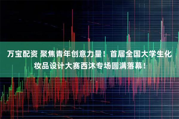 万宝配资 聚焦青年创意力量！首届全国大学生化妆品设计大赛西沐专场圆满落幕！